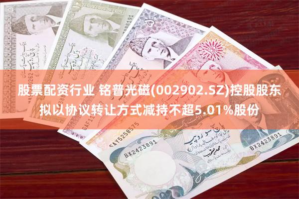 股票配资行业 铭普光磁(002902.SZ)控股股东拟以协议转让方式减持不超5.01%股份