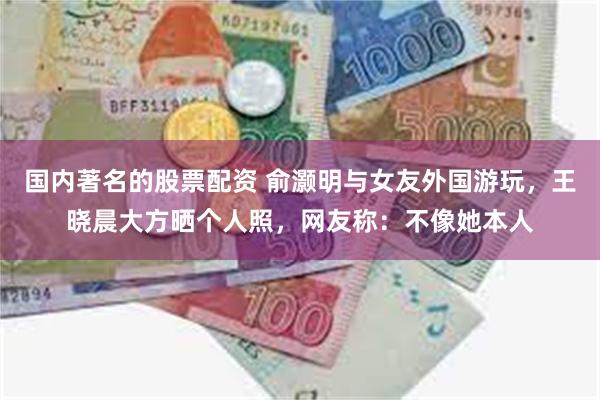国内著名的股票配资 俞灏明与女友外国游玩，王晓晨大方晒个人照，网友称：不像她本人