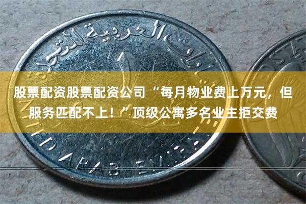股票配资股票配资公司 “每月物业费上万元，但服务匹配不上！”顶级公寓多名业主拒交费