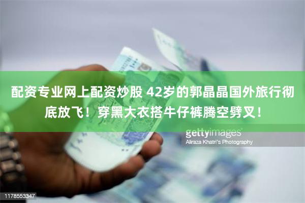 配资专业网上配资炒股 42岁的郭晶晶国外旅行彻底放飞！穿黑大衣搭牛仔裤腾空劈叉！