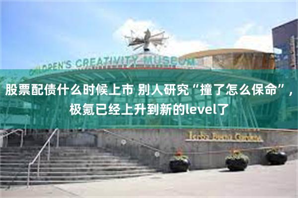 股票配债什么时候上市 别人研究“撞了怎么保命”，极氪已经上升到新的level了