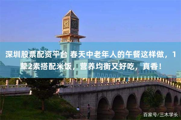 深圳股票配资平台 春天中老年人的午餐这样做，1荤2素搭配米饭，营养均衡又好吃，真香！