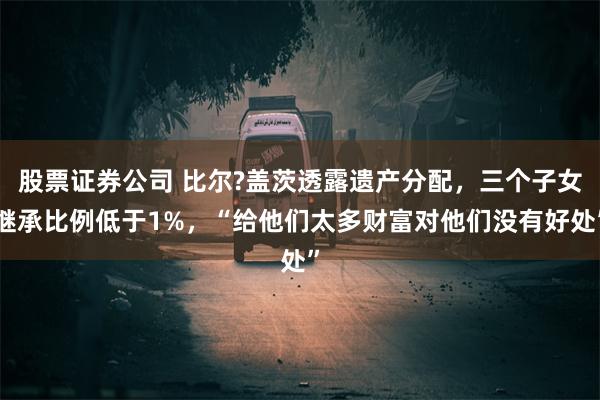 股票证券公司 比尔?盖茨透露遗产分配，三个子女继承比例低于1%，“给他们太多财富对他们没有好处”