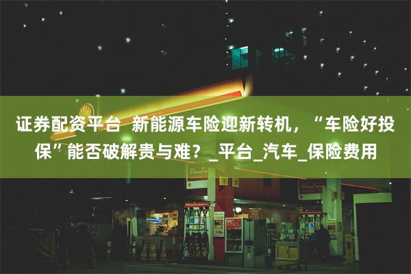 证券配资平台  新能源车险迎新转机，“车险好投保”能否破解贵与难？_平台_汽车_保险费用