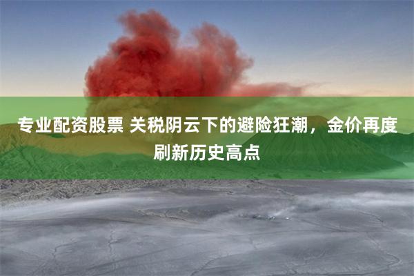专业配资股票 关税阴云下的避险狂潮，金价再度刷新历史高点