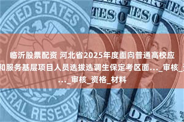 临沂股票配资 河北省2025年度面向普通高校应届毕业生和服务基层项目人员选拔选调生保定考区面…_审核_资格_材料