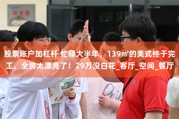 股票账户加杠杆 忙碌大半年，139㎡的美式终于完工，全房太漂亮了！29万没白花_客厅_空间_餐厅