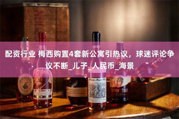配资行业 梅西购置4套新公寓引热议，球迷评论争议不断_儿子_人民币_海景