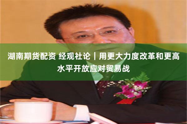 湖南期货配资 经观社论｜用更大力度改革和更高水平开放应对贸易战