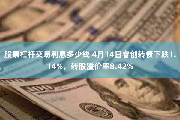 股票杠杆交易利息多少钱 4月14日睿创转债下跌1.14%，转股溢价率8.42%