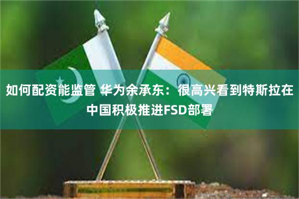 如何配资能监管 华为余承东：很高兴看到特斯拉在中国积极推进FSD部署