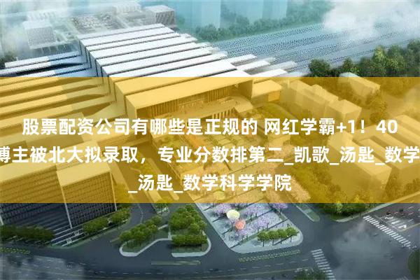 股票配资公司有哪些是正规的 网红学霸+1！400万粉丝博主被北大拟录取，专业分数排第二_凯歌_汤匙_数学科学学院