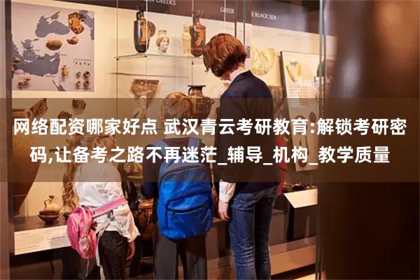 网络配资哪家好点 武汉青云考研教育:解锁考研密码,让备考之路不再迷茫_辅导_机构_教学质量