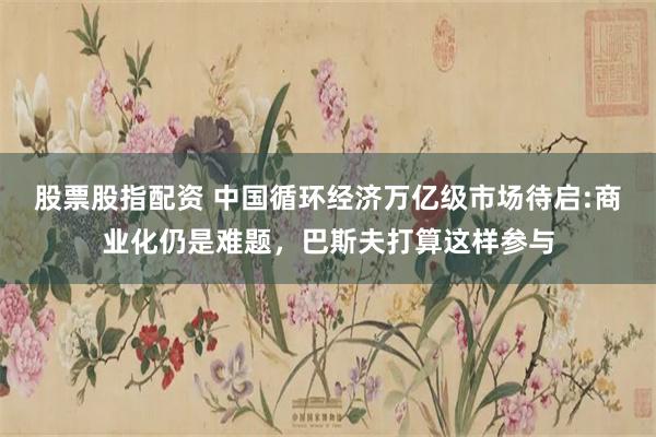 股票股指配资 中国循环经济万亿级市场待启:商业化仍是难题，巴斯夫打算这样参与