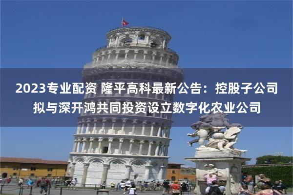 2023专业配资 隆平高科最新公告：控股子公司拟与深开鸿共同投资设立数字化农业公司