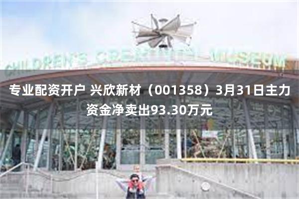 专业配资开户 兴欣新材（001358）3月31日主力资金净卖出93.30万元