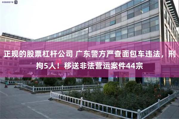 正规的股票杠杆公司 广东警方严查面包车违法，刑拘5人！移送非法营运案件44宗