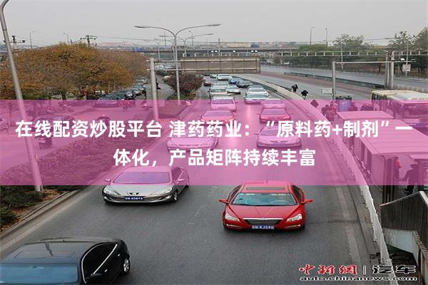 在线配资炒股平台 津药药业：“原料药+制剂”一体化，产品矩阵持续丰富