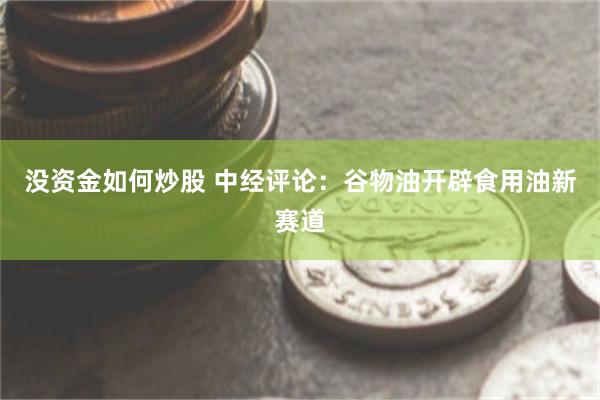 没资金如何炒股 中经评论：谷物油开辟食用油新赛道