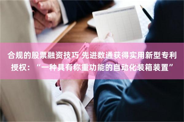 合规的股票融资技巧 先进数通获得实用新型专利授权：“一种具有称重功能的自动化装箱装置”
