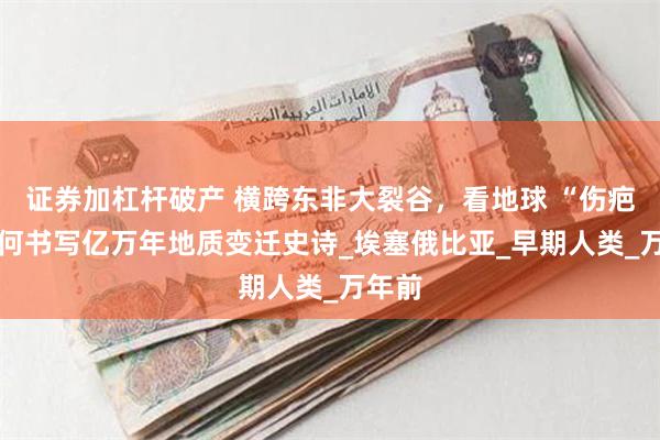 证券加杠杆破产 横跨东非大裂谷，看地球 “伤疤” 如何书写亿万年地质变迁史诗_埃塞俄比亚_早期人类_万年前