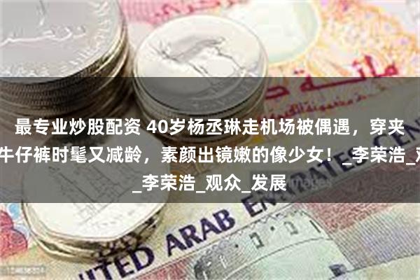 最专业炒股配资 40岁杨丞琳走机场被偶遇，穿夹克外套搭牛仔裤时髦又减龄，素颜出镜嫩的像少女！_李荣浩_观众_发展