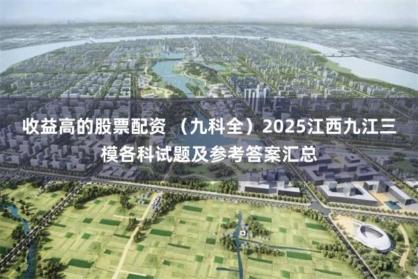 收益高的股票配资 （九科全）2025江西九江三模各科试题及参考答案汇总