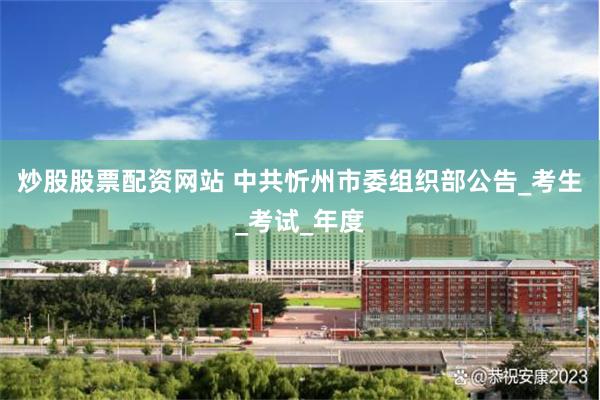 炒股股票配资网站 中共忻州市委组织部公告_考生_考试_年度