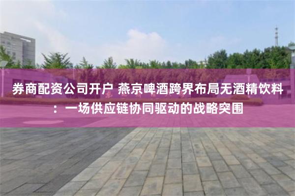 券商配资公司开户 燕京啤酒跨界布局无酒精饮料：一场供应链协同驱动的战略突围