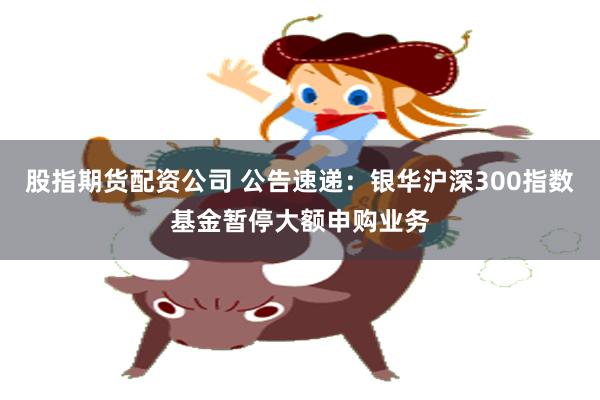 股指期货配资公司 公告速递：银华沪深300指数基金暂停大额申购业务