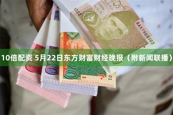 10倍配资 5月22日东方财富财经晚报（附新闻联播）