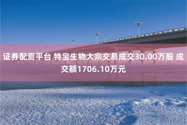 证券配资平台 特宝生物大宗交易成交30.00万股 成交额1706.10万元