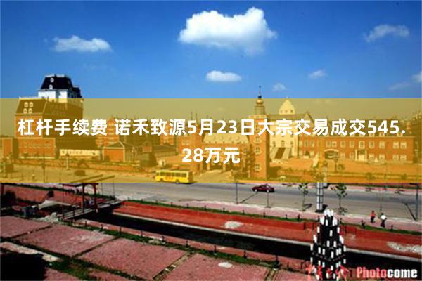 杠杆手续费 诺禾致源5月23日大宗交易成交545.28万元