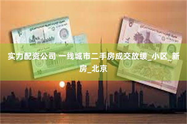 实力配资公司 一线城市二手房成交放缓_小区_新房_北京