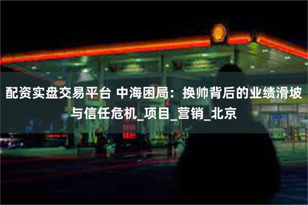 配资实盘交易平台 中海困局：换帅背后的业绩滑坡与信任危机_项目_营销_北京