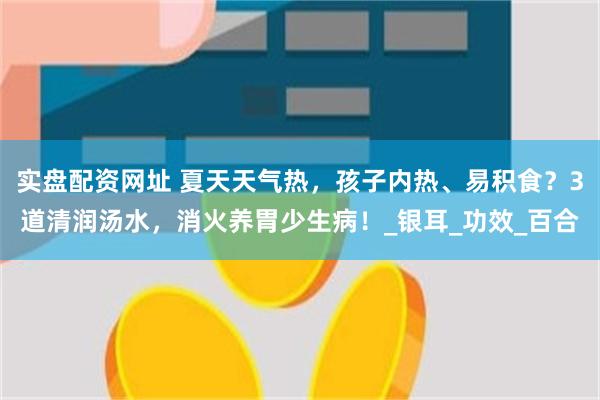 实盘配资网址 夏天天气热，孩子内热、易积食？3道清润汤水，消火养胃少生病！_银耳_功效_百合