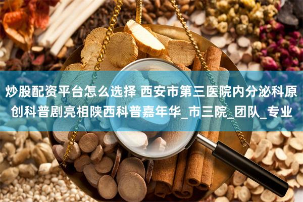 炒股配资平台怎么选择 西安市第三医院内分泌科原创科普剧亮相陕西科普嘉年华_市三院_团队_专业