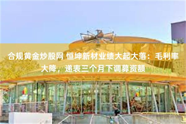合规黄金炒股网 恒坤新材业绩大起大落：毛利率大降，递表三个月下调募资额