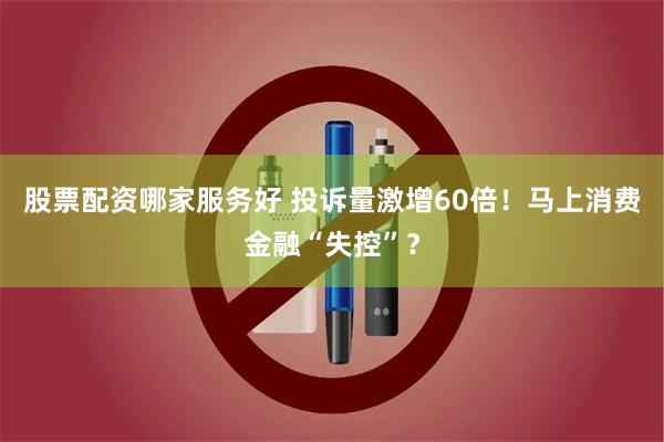 股票配资哪家服务好 投诉量激增60倍！马上消费金融“失控”？