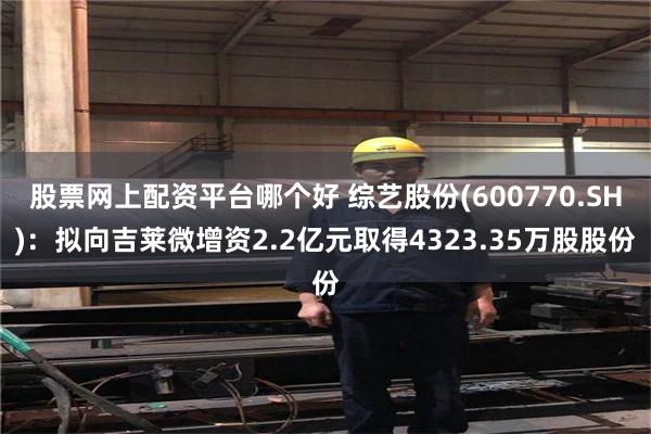 股票网上配资平台哪个好 综艺股份(600770.SH)：拟向吉莱微增资2.2亿元取得4323.35万股股份