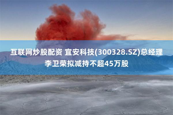 互联网炒股配资 宜安科技(300328.SZ)总经理李卫荣拟减持不超45万股