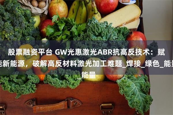 股票融资平台 GW光惠激光ABR抗高反技术：赋能新能源，破解高反材料激光加工难题_焊接_绿色_能量