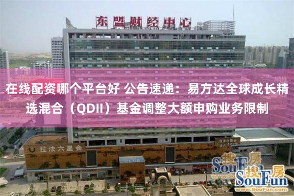 在线配资哪个平台好 公告速递：易方达全球成长精选混合（QDII）基金调整大额申购业务限制