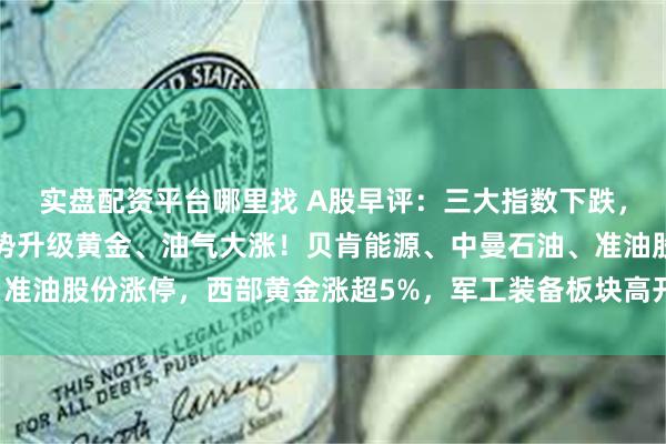 实盘配资平台哪里找 A股早评：三大指数下跌，以色列袭击伊朗中东局势升级黄金、油气大涨！贝肯能源、中曼石油、准油股份涨停，西部黄金涨超5%，军工装备板块高开，捷强装备涨超8%