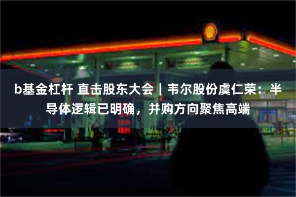 b基金杠杆 直击股东大会｜韦尔股份虞仁荣：半导体逻辑已明确，并购方向聚焦高端