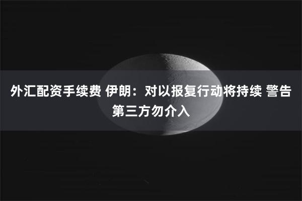 外汇配资手续费 伊朗：对以报复行动将持续 警告第三方勿介入