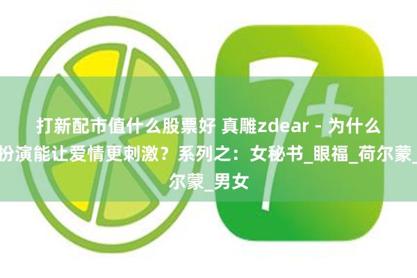 打新配市值什么股票好 真雕zdear - 为什么角色扮演能让爱情更刺激？系列之：女秘书_眼福_荷尔蒙_男女