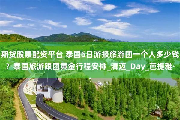 期货股票配资平台 泰国6日游报旅游团一个人多少钱？泰国旅游跟团黄金行程安排_清迈_Day_芭提雅·