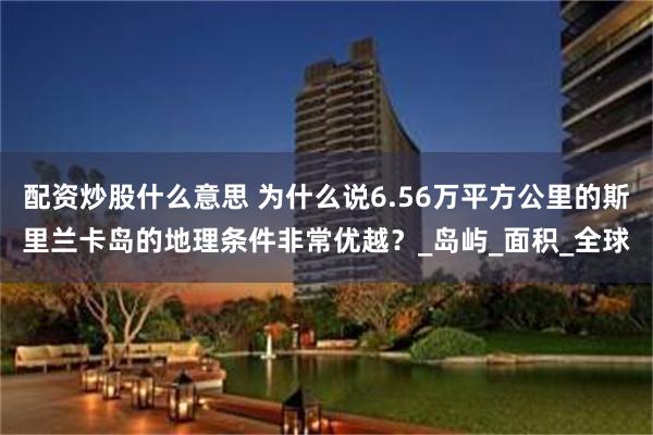 配资炒股什么意思 为什么说6.56万平方公里的斯里兰卡岛的地理条件非常优越？_岛屿_面积_全球