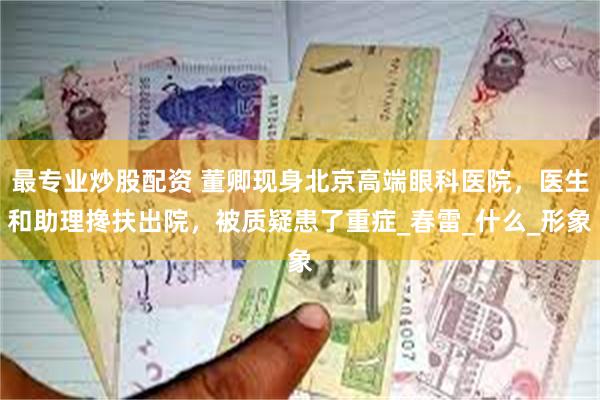 最专业炒股配资 董卿现身北京高端眼科医院，医生和助理搀扶出院，被质疑患了重症_春雷_什么_形象